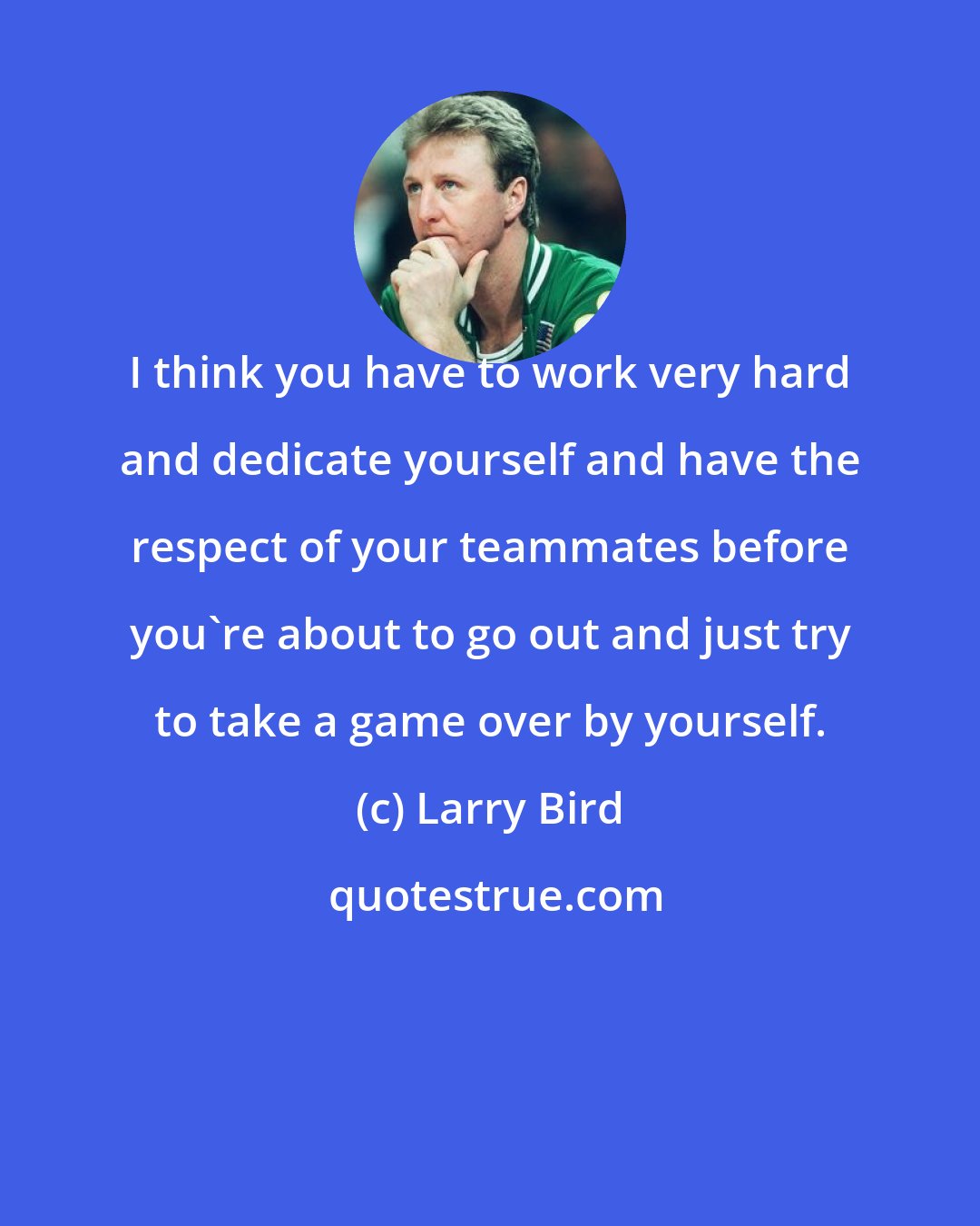 Larry Bird: I think you have to work very hard and dedicate yourself and have the respect of your teammates before you're about to go out and just try to take a game over by yourself.