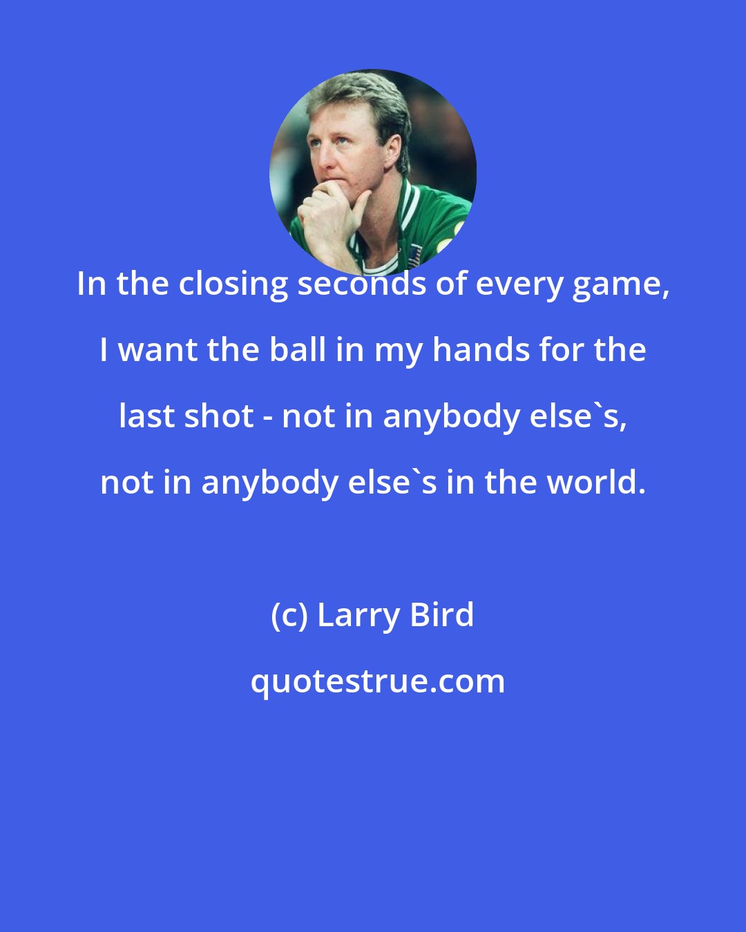 Larry Bird: In the closing seconds of every game, I want the ball in my hands for the last shot - not in anybody else's, not in anybody else's in the world.