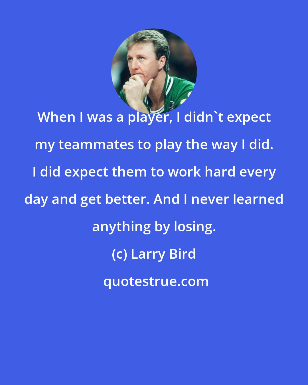 Larry Bird: When I was a player, I didn't expect my teammates to play the way I did. I did expect them to work hard every day and get better. And I never learned anything by losing.