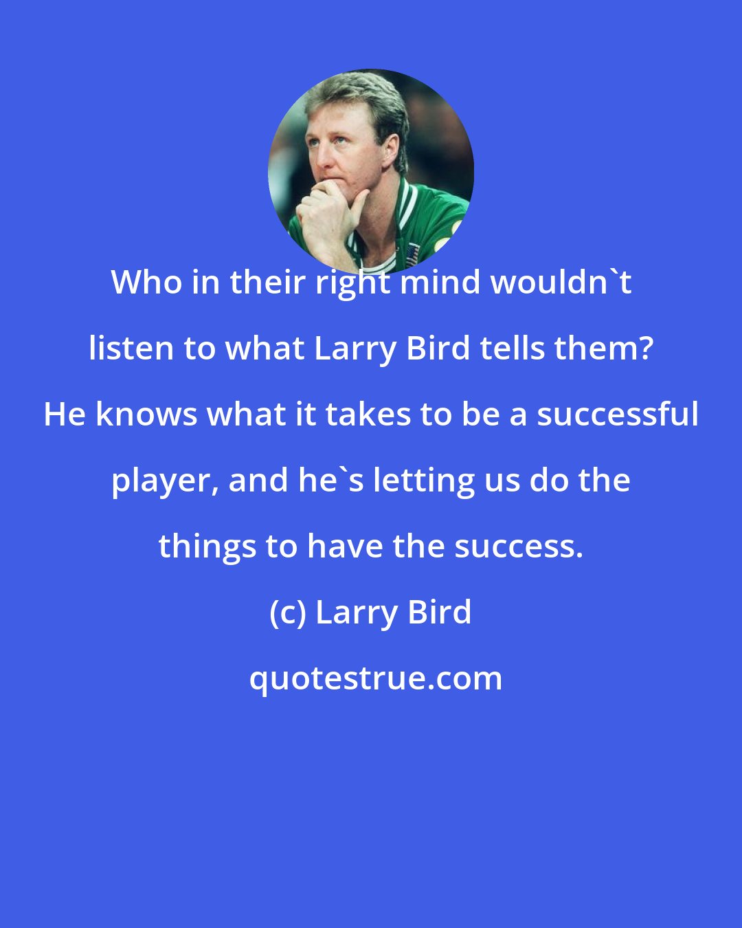 Larry Bird: Who in their right mind wouldn't listen to what Larry Bird tells them? He knows what it takes to be a successful player, and he's letting us do the things to have the success.