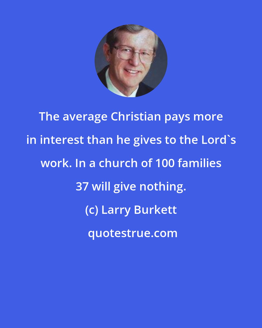 Larry Burkett: The average Christian pays more in interest than he gives to the Lord's work. In a church of 100 families 37 will give nothing.