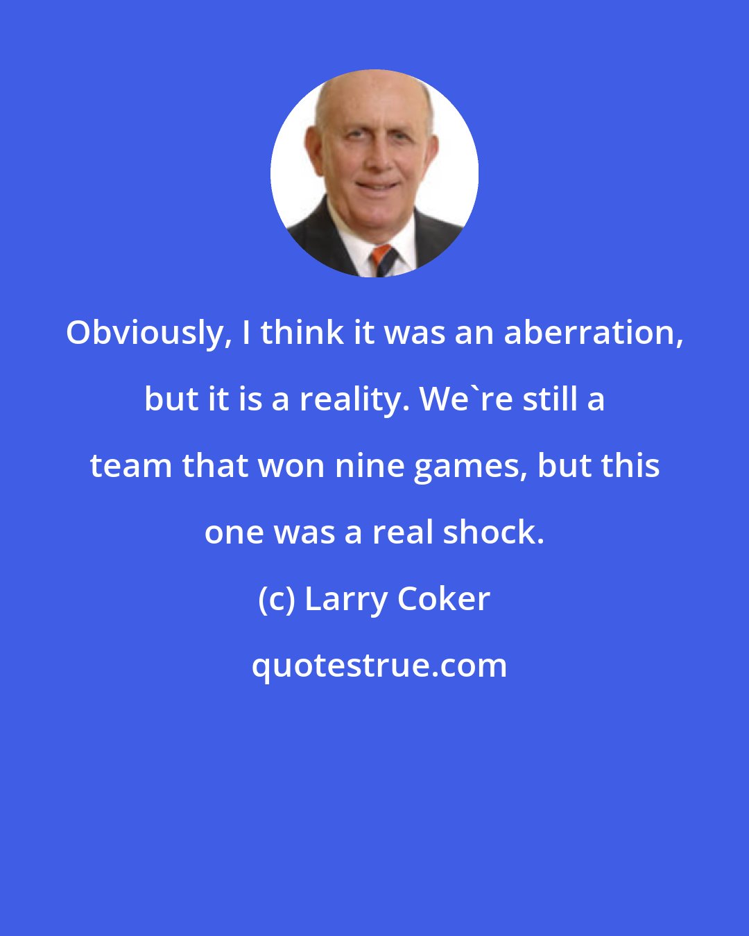 Larry Coker: Obviously, I think it was an aberration, but it is a reality. We're still a team that won nine games, but this one was a real shock.