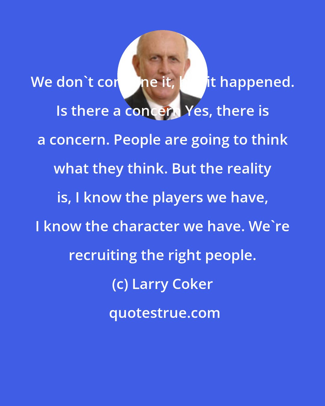 Larry Coker: We don't condone it, but it happened. Is there a concern Yes, there is a concern. People are going to think what they think. But the reality is, I know the players we have, I know the character we have. We're recruiting the right people.