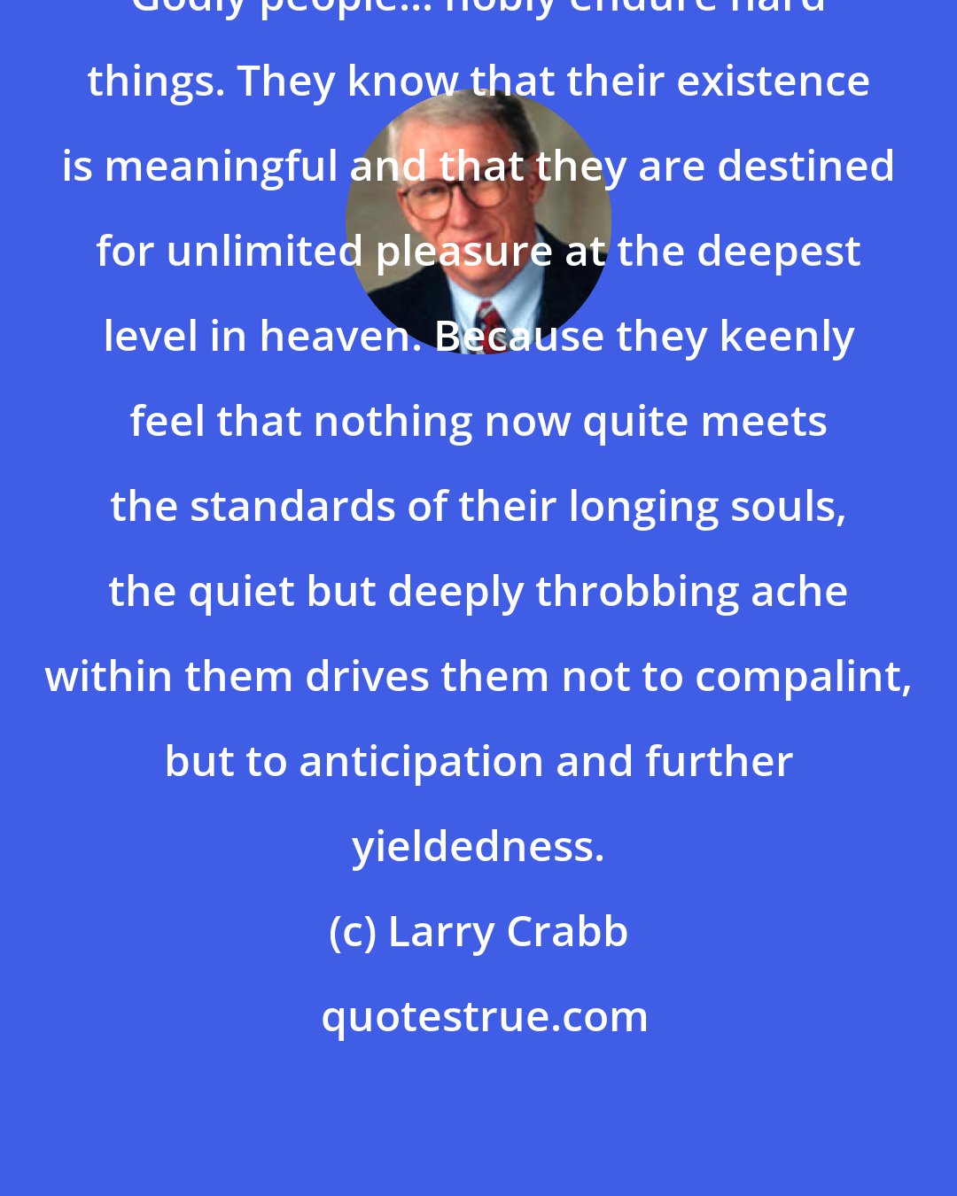 Larry Crabb: Godly people... nobly endure hard things. They know that their existence is meaningful and that they are destined for unlimited pleasure at the deepest level in heaven. Because they keenly feel that nothing now quite meets the standards of their longing souls, the quiet but deeply throbbing ache within them drives them not to compalint, but to anticipation and further yieldedness.