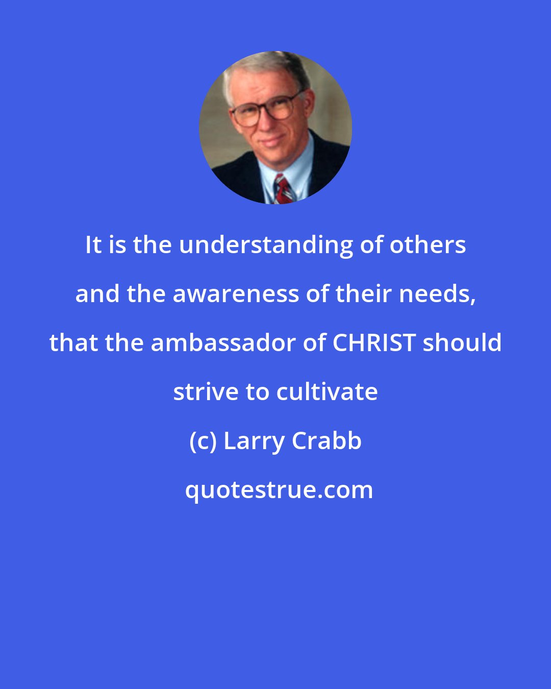 Larry Crabb: It is the understanding of others and the awareness of their needs, that the ambassador of CHRIST should strive to cultivate