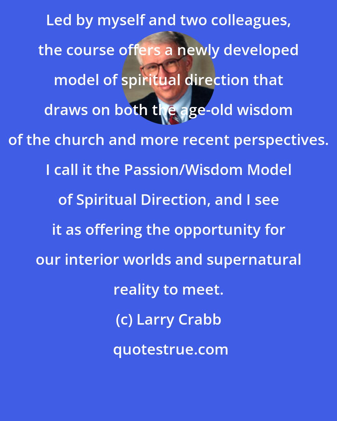 Larry Crabb: Led by myself and two colleagues, the course offers a newly developed model of spiritual direction that draws on both the age-old wisdom of the church and more recent perspectives. I call it the Passion/Wisdom Model of Spiritual Direction, and I see it as offering the opportunity for our interior worlds and supernatural reality to meet.