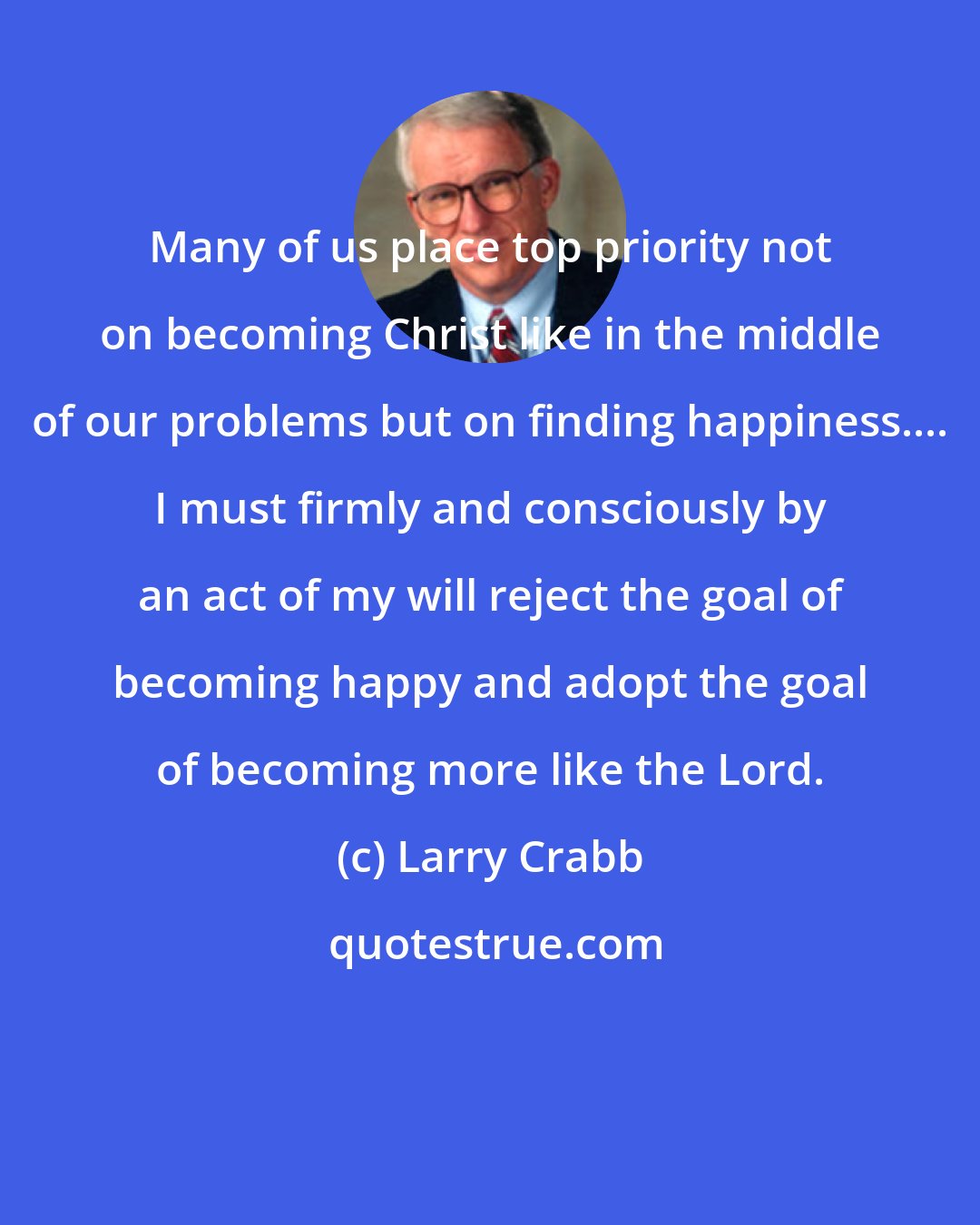 Larry Crabb: Many of us place top priority not on becoming Christ like in the middle of our problems but on finding happiness.... I must firmly and consciously by an act of my will reject the goal of becoming happy and adopt the goal of becoming more like the Lord.