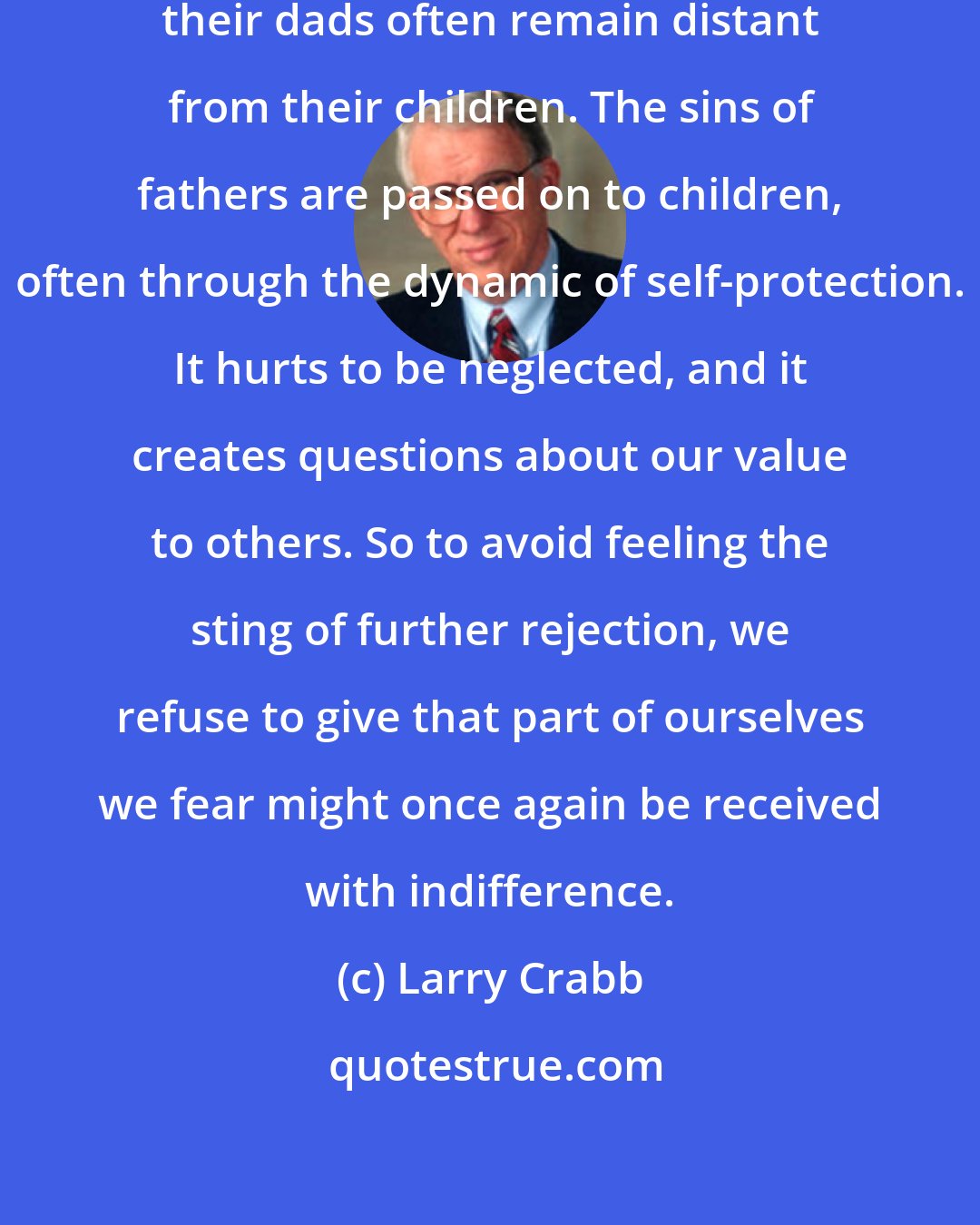 Larry Crabb: Men who as boys felt neglected by their dads often remain distant from their children. The sins of fathers are passed on to children, often through the dynamic of self-protection. It hurts to be neglected, and it creates questions about our value to others. So to avoid feeling the sting of further rejection, we refuse to give that part of ourselves we fear might once again be received with indifference.