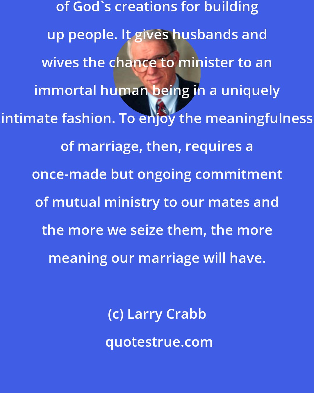 Larry Crabb: The marriage relationship is one of God's creations for building up people. It gives husbands and wives the chance to minister to an immortal human being in a uniquely intimate fashion. To enjoy the meaningfulness of marriage, then, requires a once-made but ongoing commitment of mutual ministry to our mates and the more we seize them, the more meaning our marriage will have.