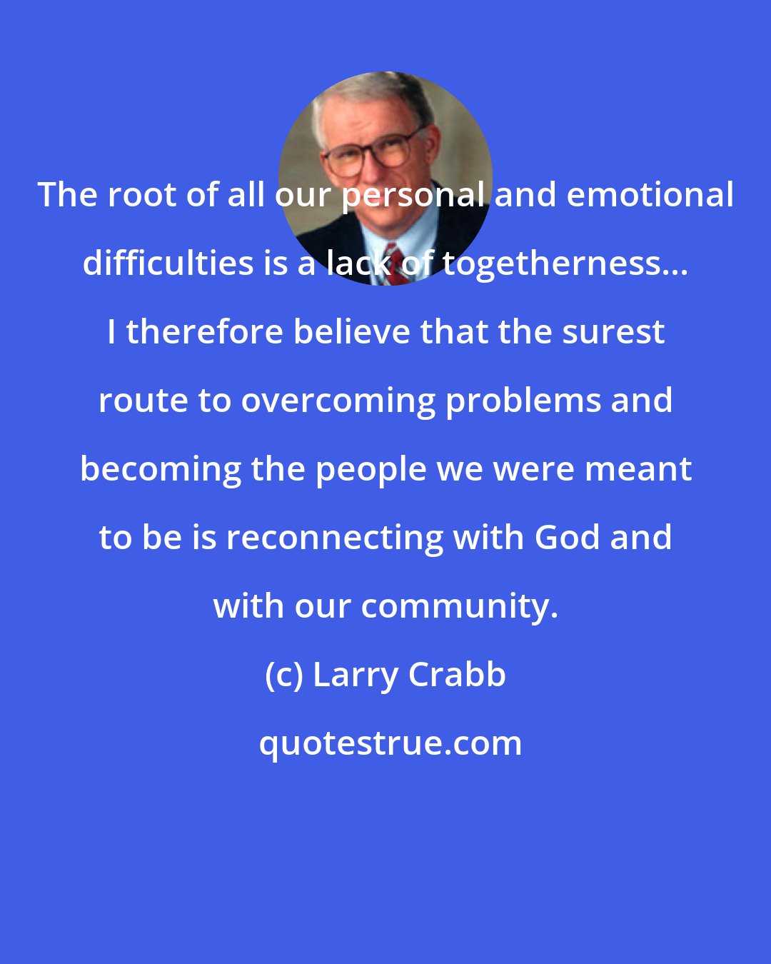 Larry Crabb: The root of all our personal and emotional difficulties is a lack of togetherness... I therefore believe that the surest route to overcoming problems and becoming the people we were meant to be is reconnecting with God and with our community.