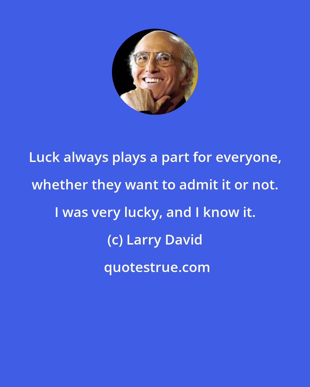 Larry David: Luck always plays a part for everyone, whether they want to admit it or not. I was very lucky, and I know it.