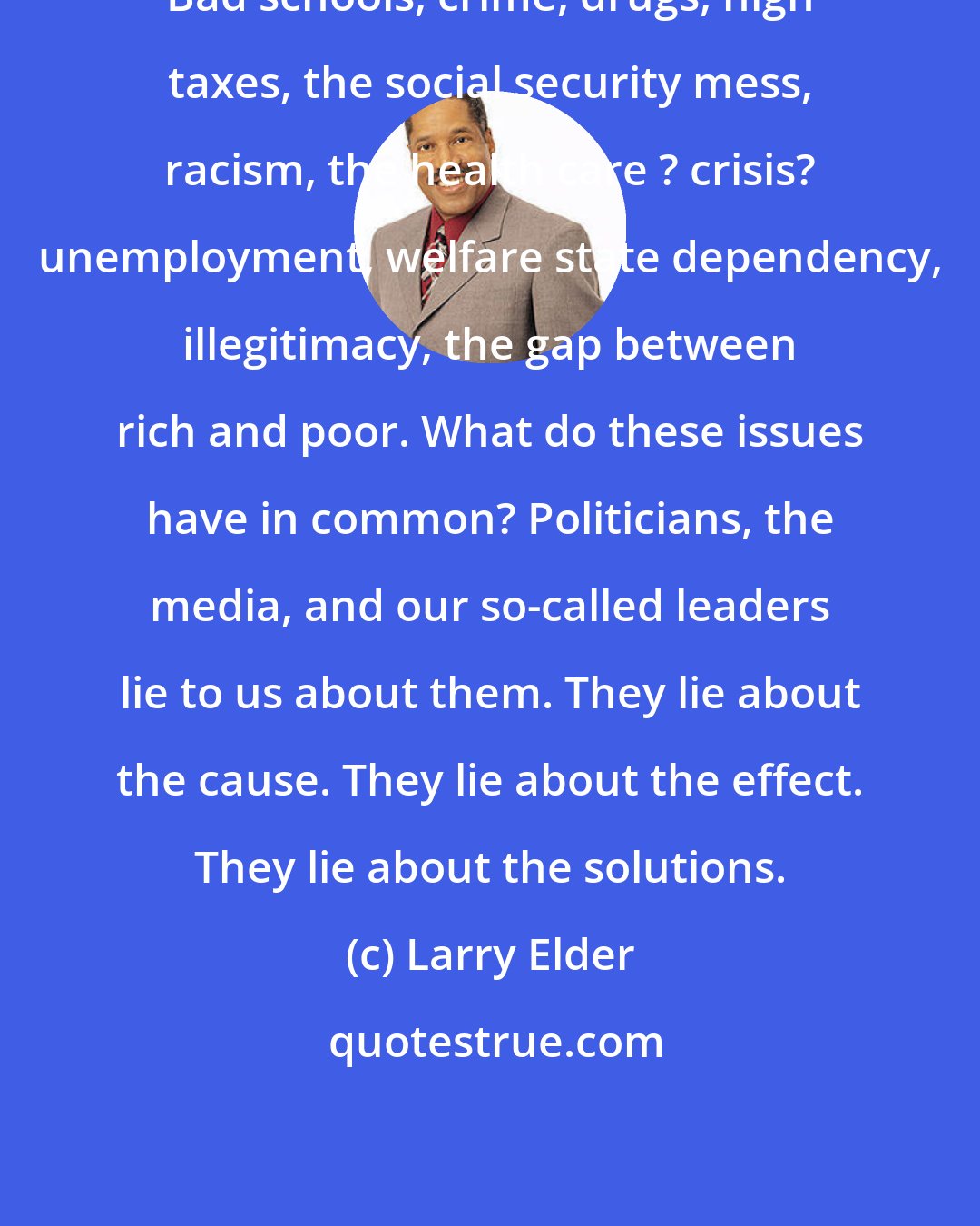 Larry Elder: Bad schools, crime, drugs, high taxes, the social security mess, racism, the health care ? crisis? unemployment, welfare state dependency, illegitimacy, the gap between rich and poor. What do these issues have in common? Politicians, the media, and our so-called leaders lie to us about them. They lie about the cause. They lie about the effect. They lie about the solutions.