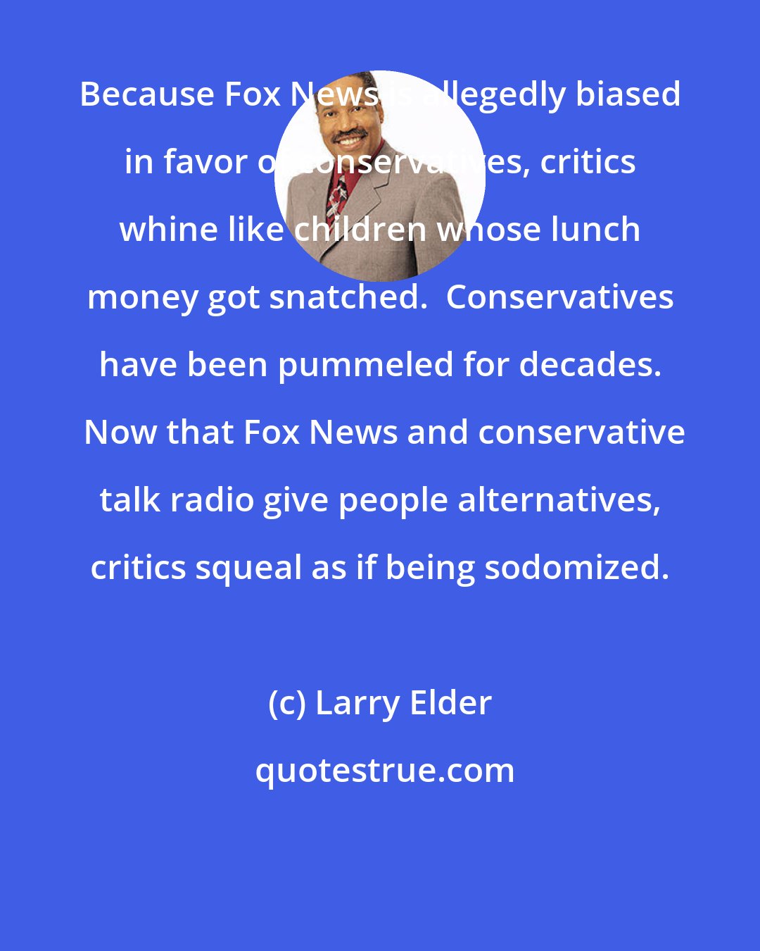 Larry Elder: Because Fox News is allegedly biased in favor of conservatives, critics whine like children whose lunch money got snatched.  Conservatives have been pummeled for decades.  Now that Fox News and conservative talk radio give people alternatives, critics squeal as if being sodomized.