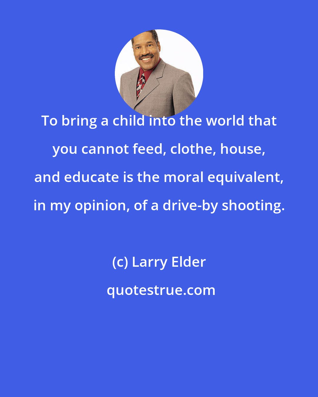 Larry Elder: To bring a child into the world that you cannot feed, clothe, house, and educate is the moral equivalent, in my opinion, of a drive-by shooting.