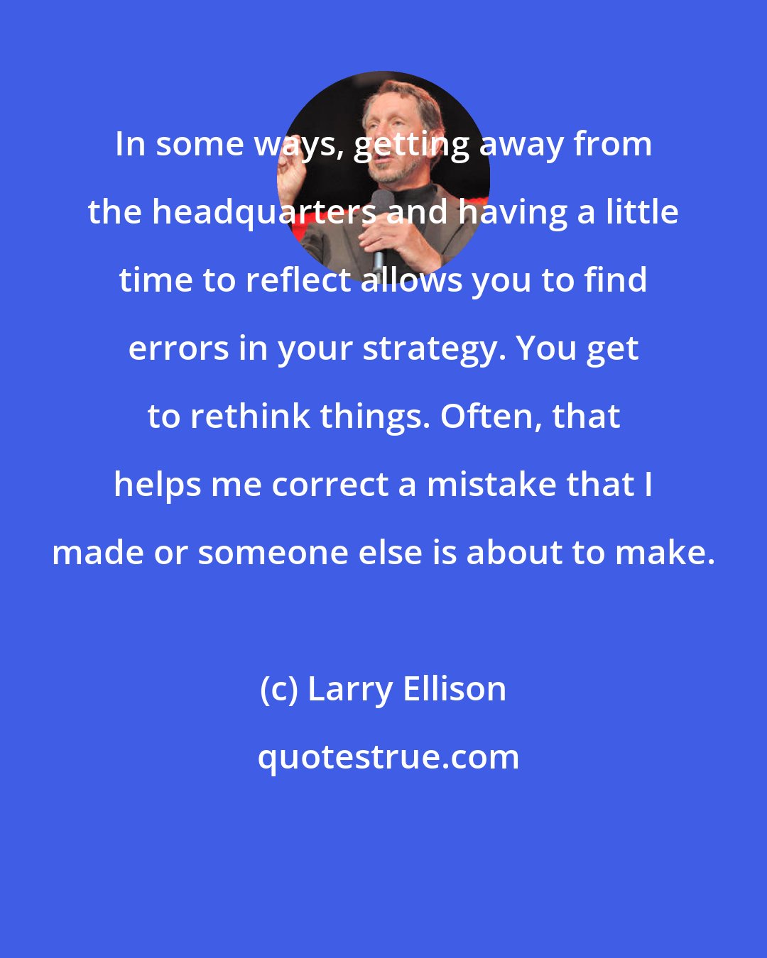 Larry Ellison: In some ways, getting away from the headquarters and having a little time to reflect allows you to find errors in your strategy. You get to rethink things. Often, that helps me correct a mistake that I made or someone else is about to make.