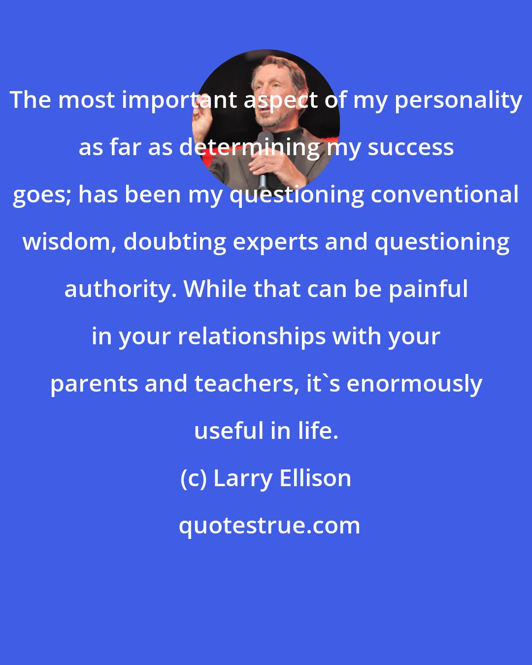 Larry Ellison: The most important aspect of my personality as far as determining my success goes; has been my questioning conventional wisdom, doubting experts and questioning authority. While that can be painful in your relationships with your parents and teachers, it's enormously useful in life.