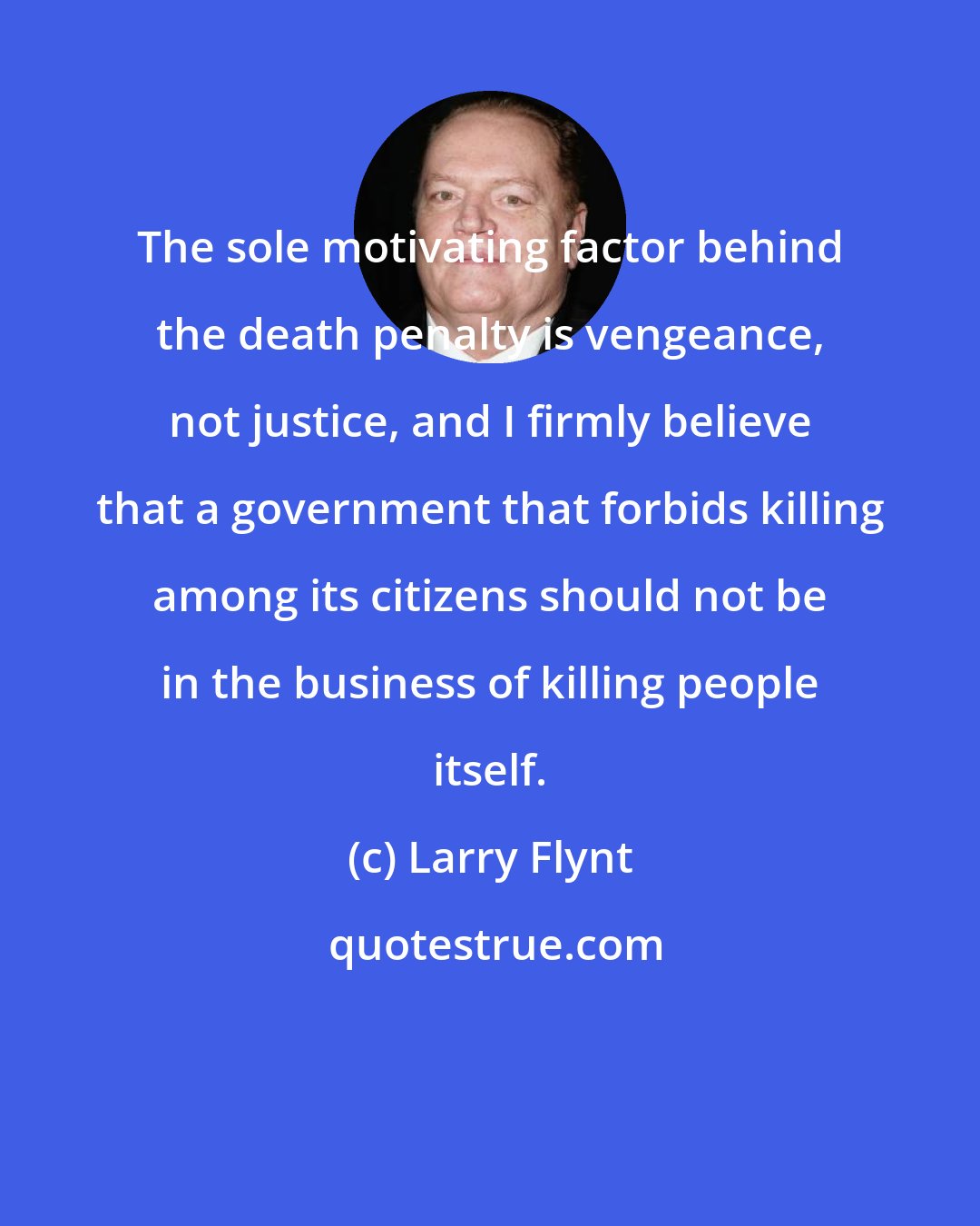 Larry Flynt: The sole motivating factor behind the death penalty is vengeance, not justice, and I firmly believe that a government that forbids killing among its citizens should not be in the business of killing people itself.