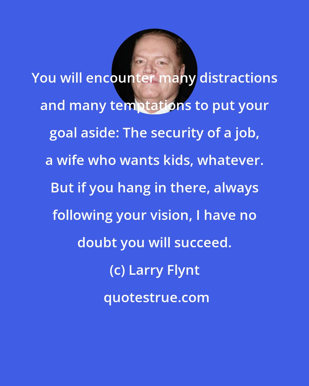 Larry Flynt: You will encounter many distractions and many temptations to put your goal aside: The security of a job, a wife who wants kids, whatever. But if you hang in there, always following your vision, I have no doubt you will succeed.