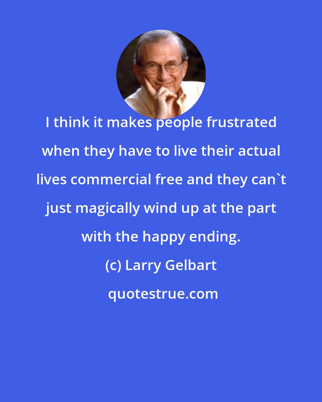 Larry Gelbart: I think it makes people frustrated when they have to live their actual lives commercial free and they can't just magically wind up at the part with the happy ending.