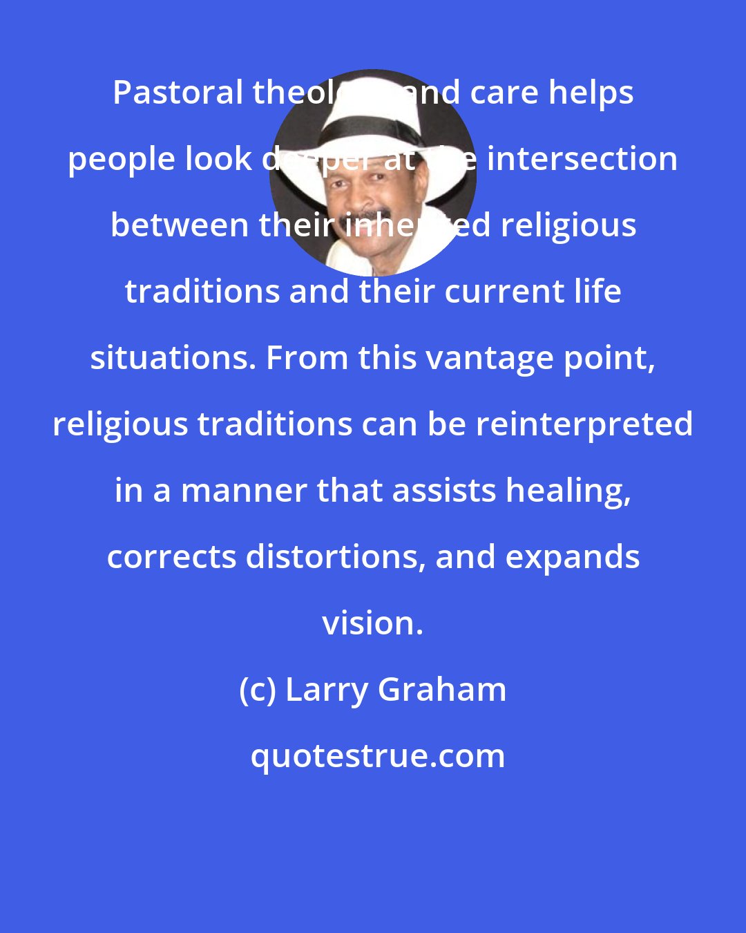 Larry Graham: Pastoral theology and care helps people look deeper at the intersection between their inherited religious traditions and their current life situations. From this vantage point, religious traditions can be reinterpreted in a manner that assists healing, corrects distortions, and expands vision.