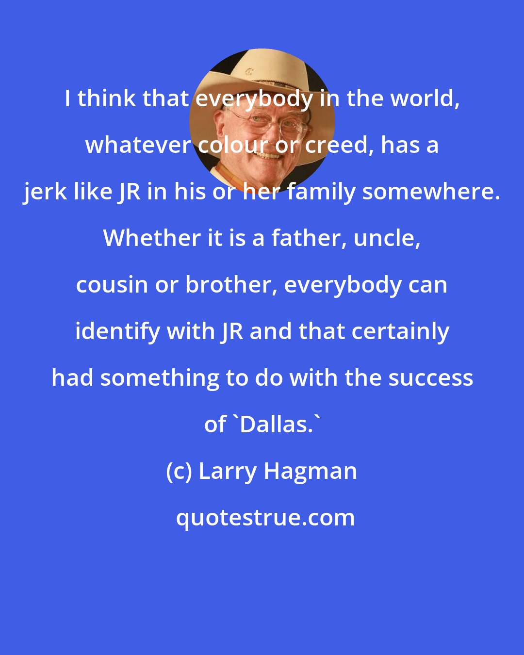 Larry Hagman: I think that everybody in the world, whatever colour or creed, has a jerk like JR in his or her family somewhere. Whether it is a father, uncle, cousin or brother, everybody can identify with JR and that certainly had something to do with the success of 'Dallas.'