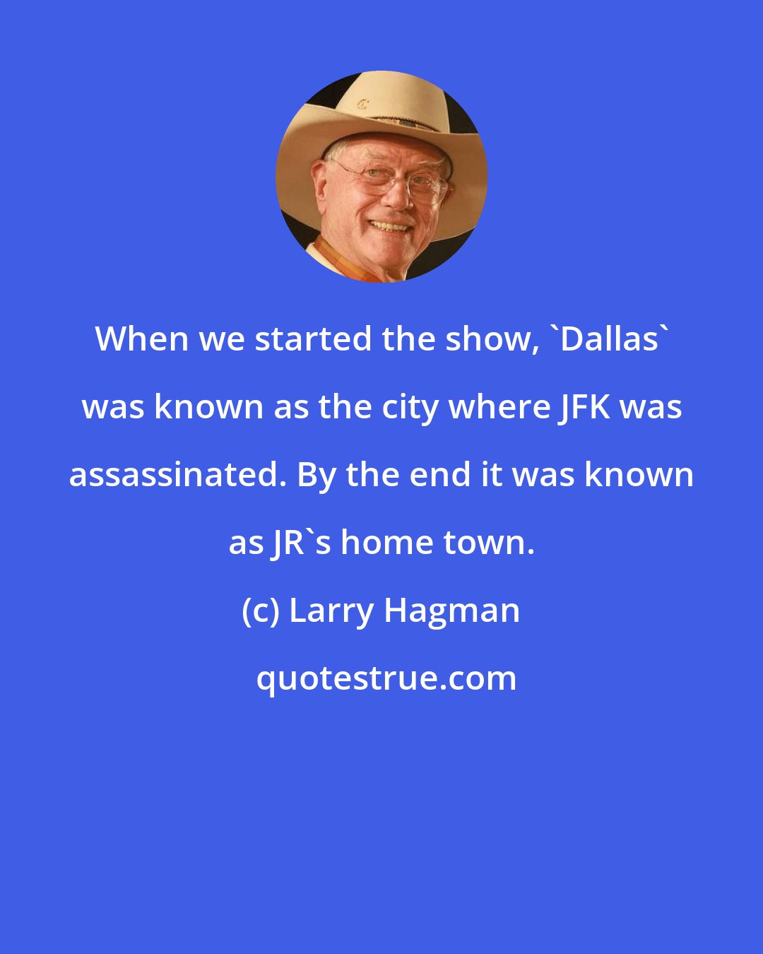 Larry Hagman: When we started the show, 'Dallas' was known as the city where JFK was assassinated. By the end it was known as JR's home town.