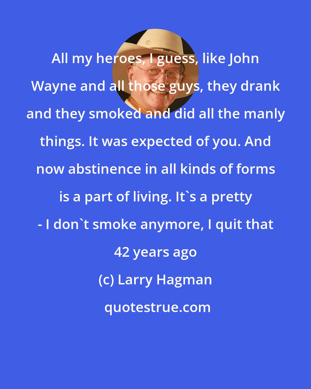 Larry Hagman: All my heroes, I guess, like John Wayne and all those guys, they drank and they smoked and did all the manly things. It was expected of you. And now abstinence in all kinds of forms is a part of living. It's a pretty - I don't smoke anymore, I quit that 42 years ago