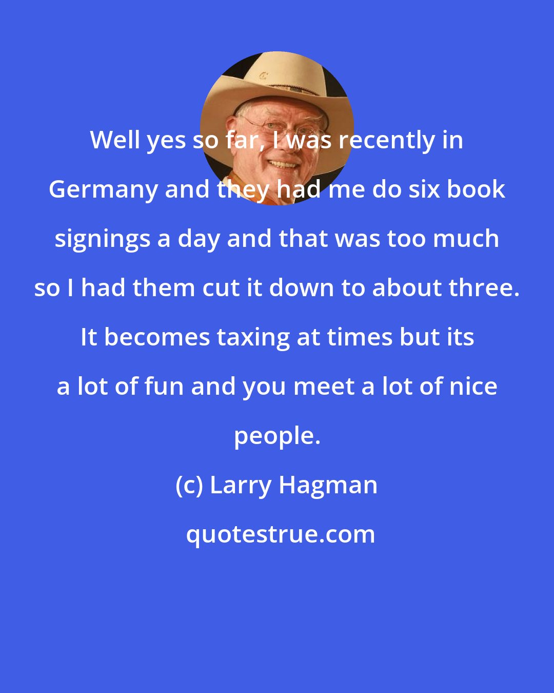 Larry Hagman: Well yes so far, I was recently in Germany and they had me do six book signings a day and that was too much so I had them cut it down to about three. It becomes taxing at times but its a lot of fun and you meet a lot of nice people.