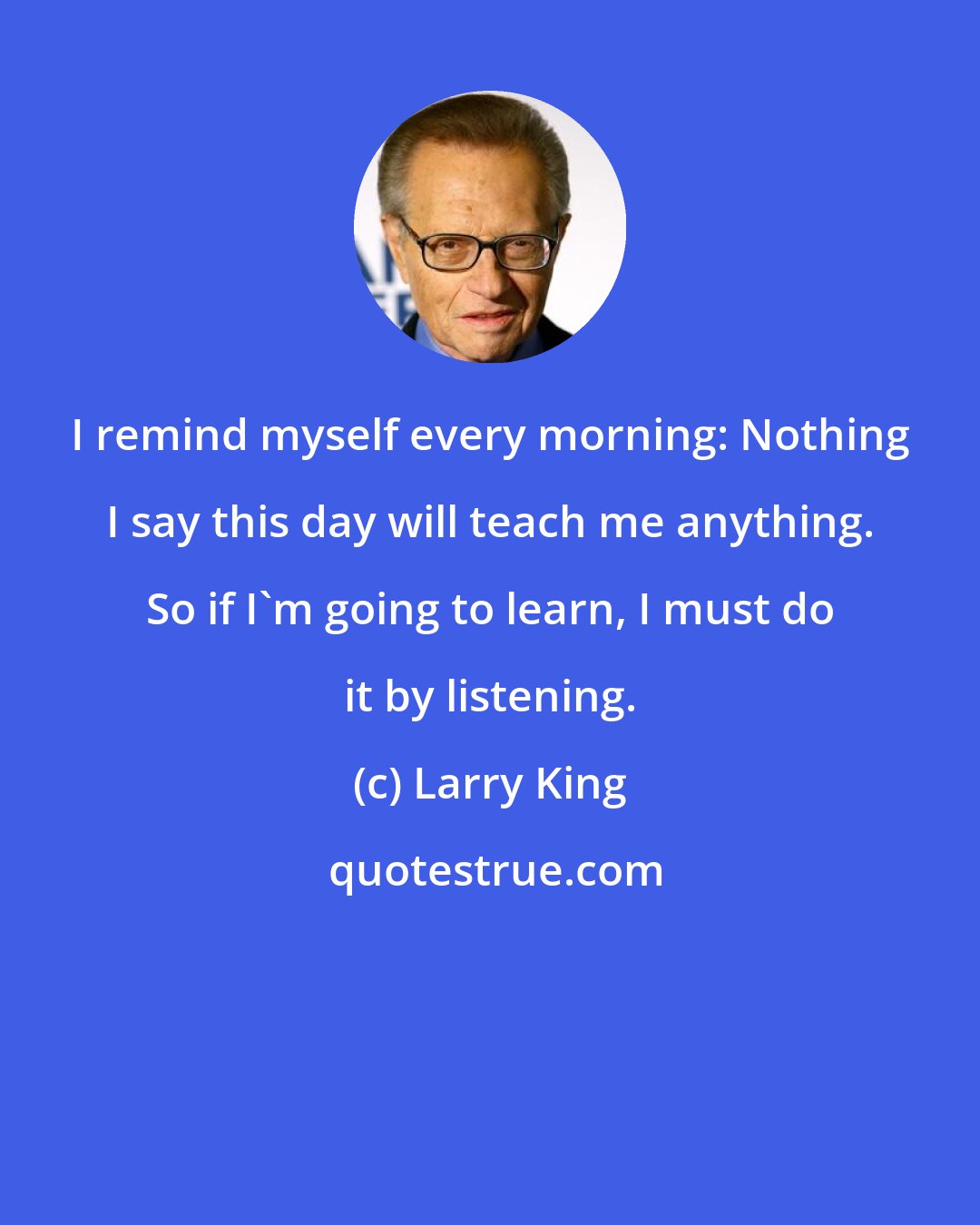 Larry King: I remind myself every morning: Nothing I say this day will teach me anything. So if I'm going to learn, I must do it by listening.
