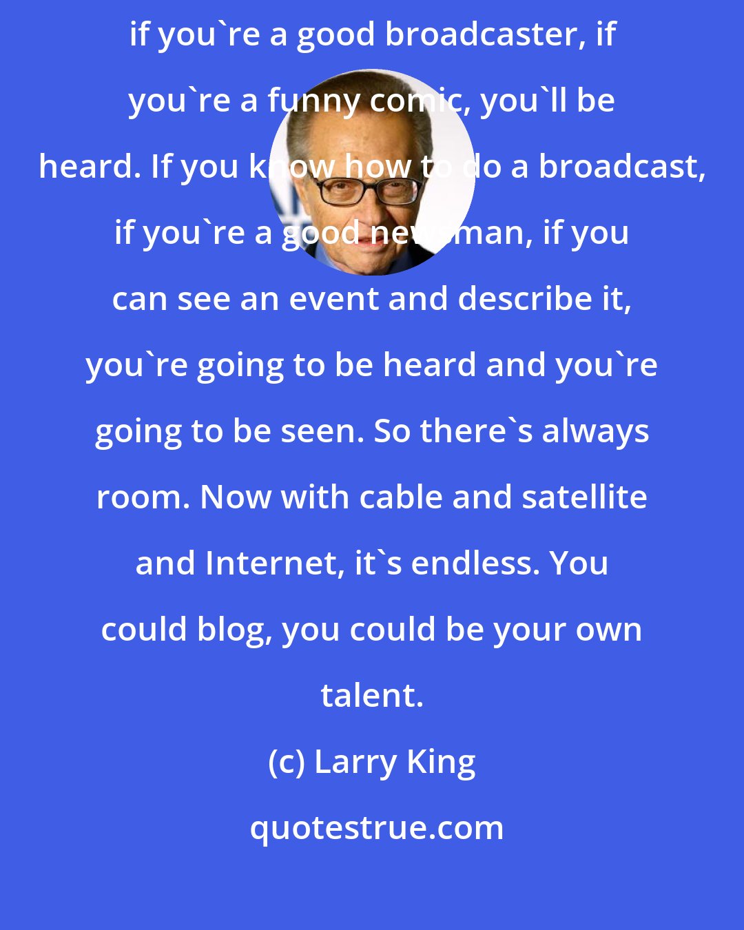 Larry King: If you have talent, I believe that talent will win out. In other words, if you're a good broadcaster, if you're a funny comic, you'll be heard. If you know how to do a broadcast, if you're a good newsman, if you can see an event and describe it, you're going to be heard and you're going to be seen. So there's always room. Now with cable and satellite and Internet, it's endless. You could blog, you could be your own talent.