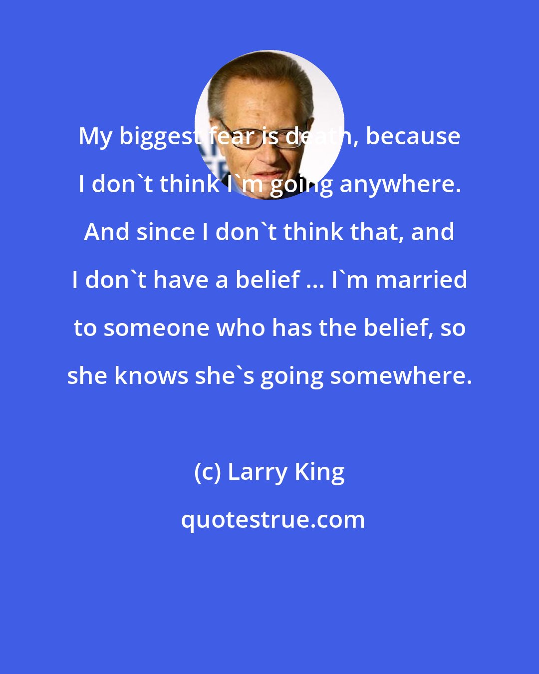 Larry King: My biggest fear is death, because I don't think I'm going anywhere. And since I don't think that, and I don't have a belief ... I'm married to someone who has the belief, so she knows she's going somewhere.