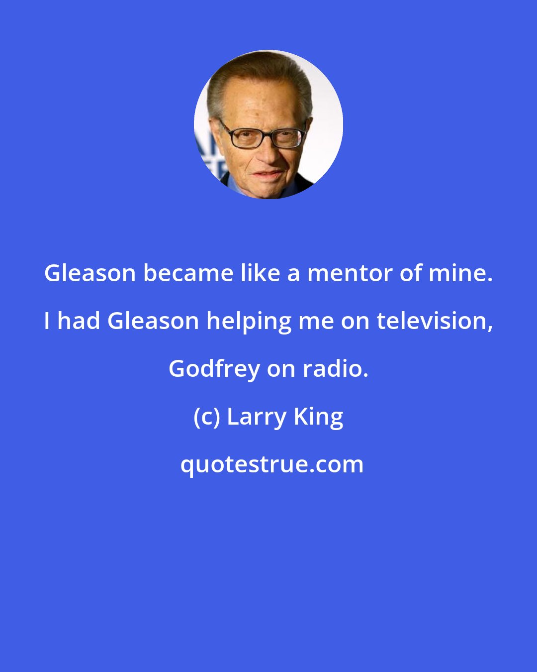 Larry King: Gleason became like a mentor of mine. I had Gleason helping me on television, Godfrey on radio.