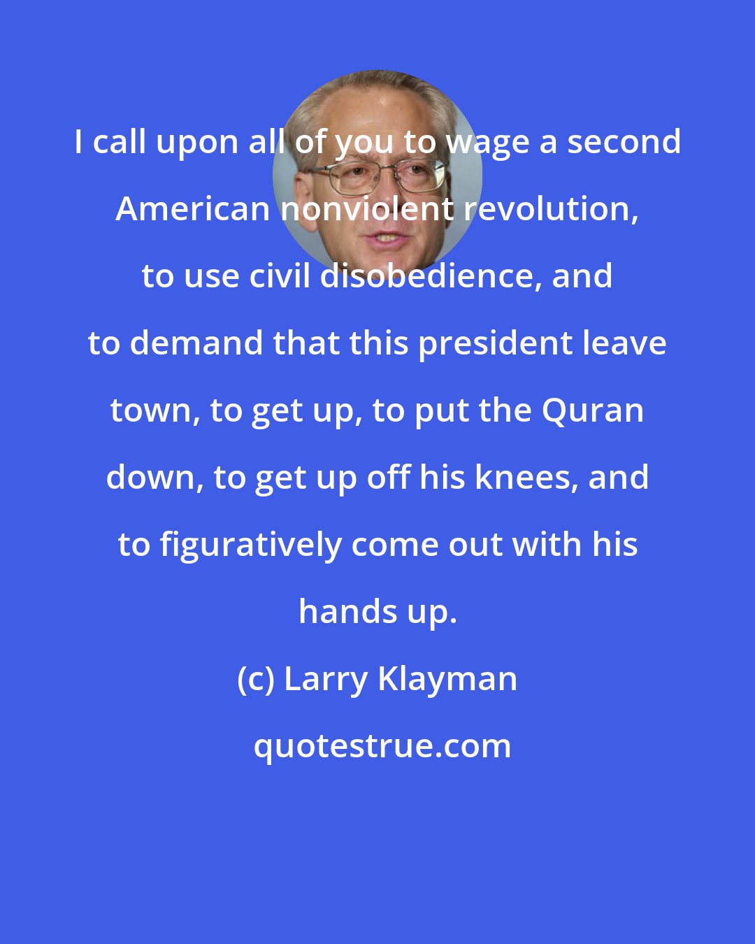 Larry Klayman: I call upon all of you to wage a second American nonviolent revolution, to use civil disobedience, and to demand that this president leave town, to get up, to put the Quran down, to get up off his knees, and to figuratively come out with his hands up.