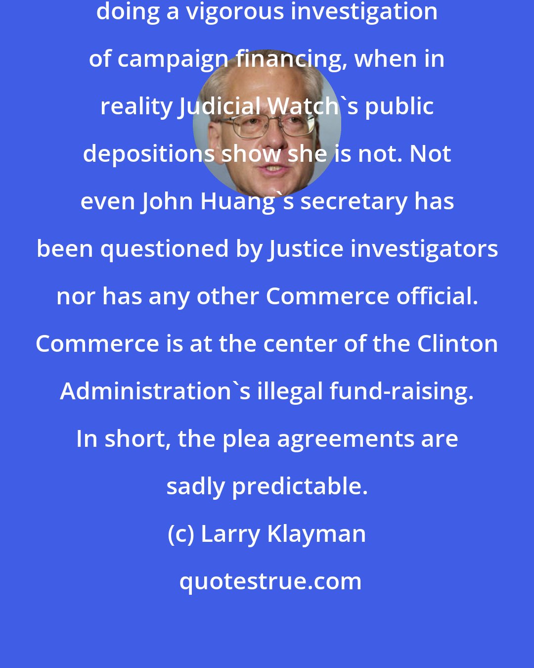 Larry Klayman: Will now allow Reno to claim she is doing a vigorous investigation of campaign financing, when in reality Judicial Watch's public depositions show she is not. Not even John Huang's secretary has been questioned by Justice investigators nor has any other Commerce official. Commerce is at the center of the Clinton Administration's illegal fund-raising. In short, the plea agreements are sadly predictable.