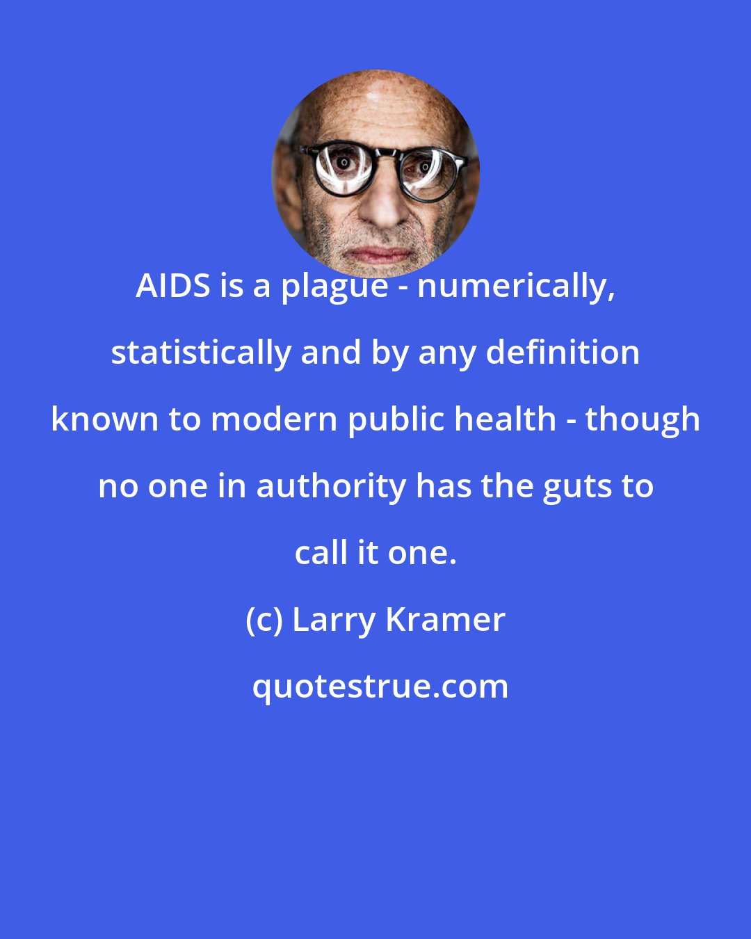 Larry Kramer: AIDS is a plague - numerically, statistically and by any definition known to modern public health - though no one in authority has the guts to call it one.