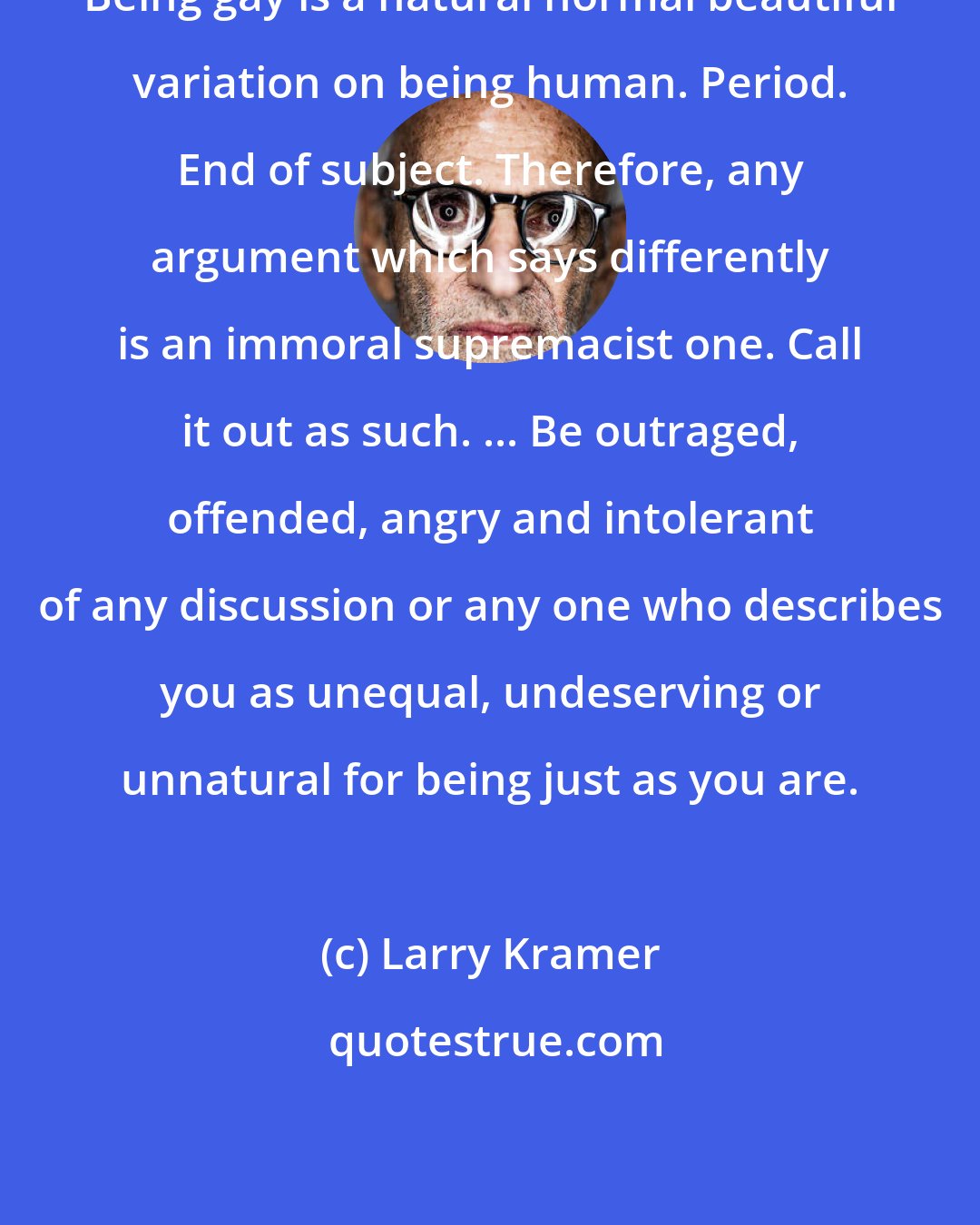 Larry Kramer: Being gay is a natural normal beautiful variation on being human. Period. End of subject. Therefore, any argument which says differently is an immoral supremacist one. Call it out as such. ... Be outraged, offended, angry and intolerant of any discussion or any one who describes you as unequal, undeserving or unnatural for being just as you are.