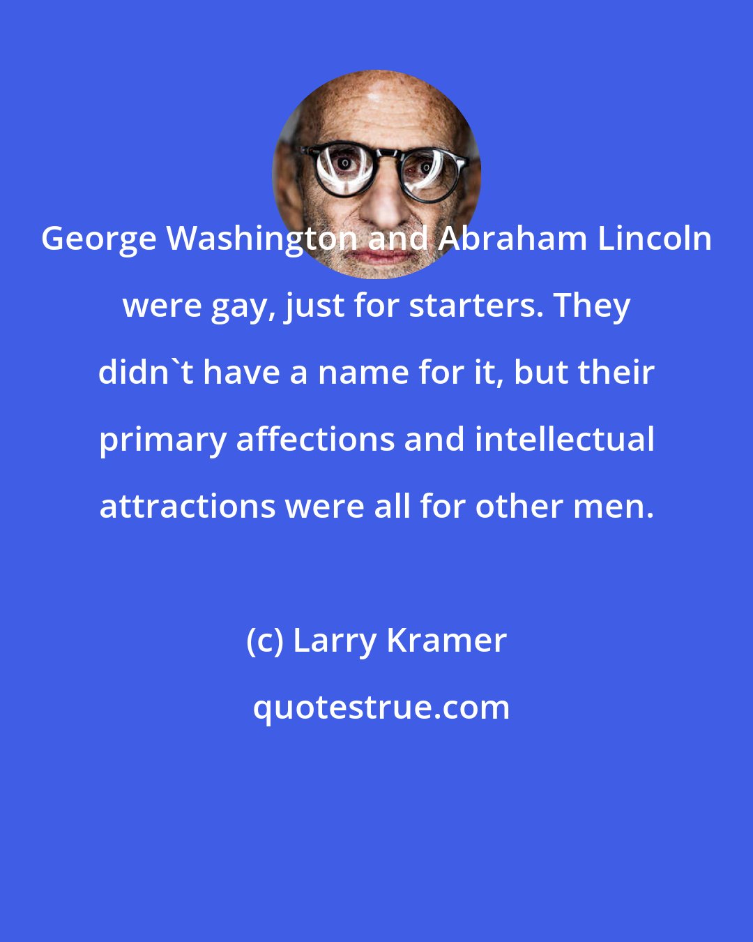 Larry Kramer: George Washington and Abraham Lincoln were gay, just for starters. They didn't have a name for it, but their primary affections and intellectual attractions were all for other men.