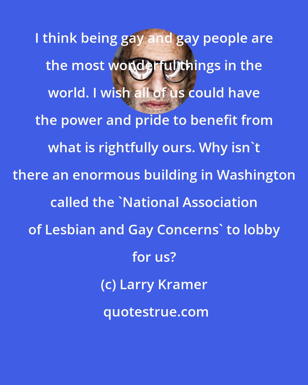 Larry Kramer: I think being gay and gay people are the most wonderful things in the world. I wish all of us could have the power and pride to benefit from what is rightfully ours. Why isn't there an enormous building in Washington called the 'National Association of Lesbian and Gay Concerns' to lobby for us?