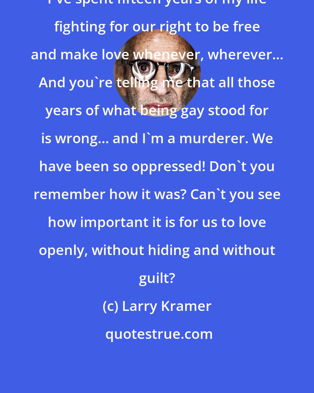 Larry Kramer: I've spent fifteen years of my life fighting for our right to be free and make love whenever, wherever... And you're telling me that all those years of what being gay stood for is wrong... and I'm a murderer. We have been so oppressed! Don't you remember how it was? Can't you see how important it is for us to love openly, without hiding and without guilt?