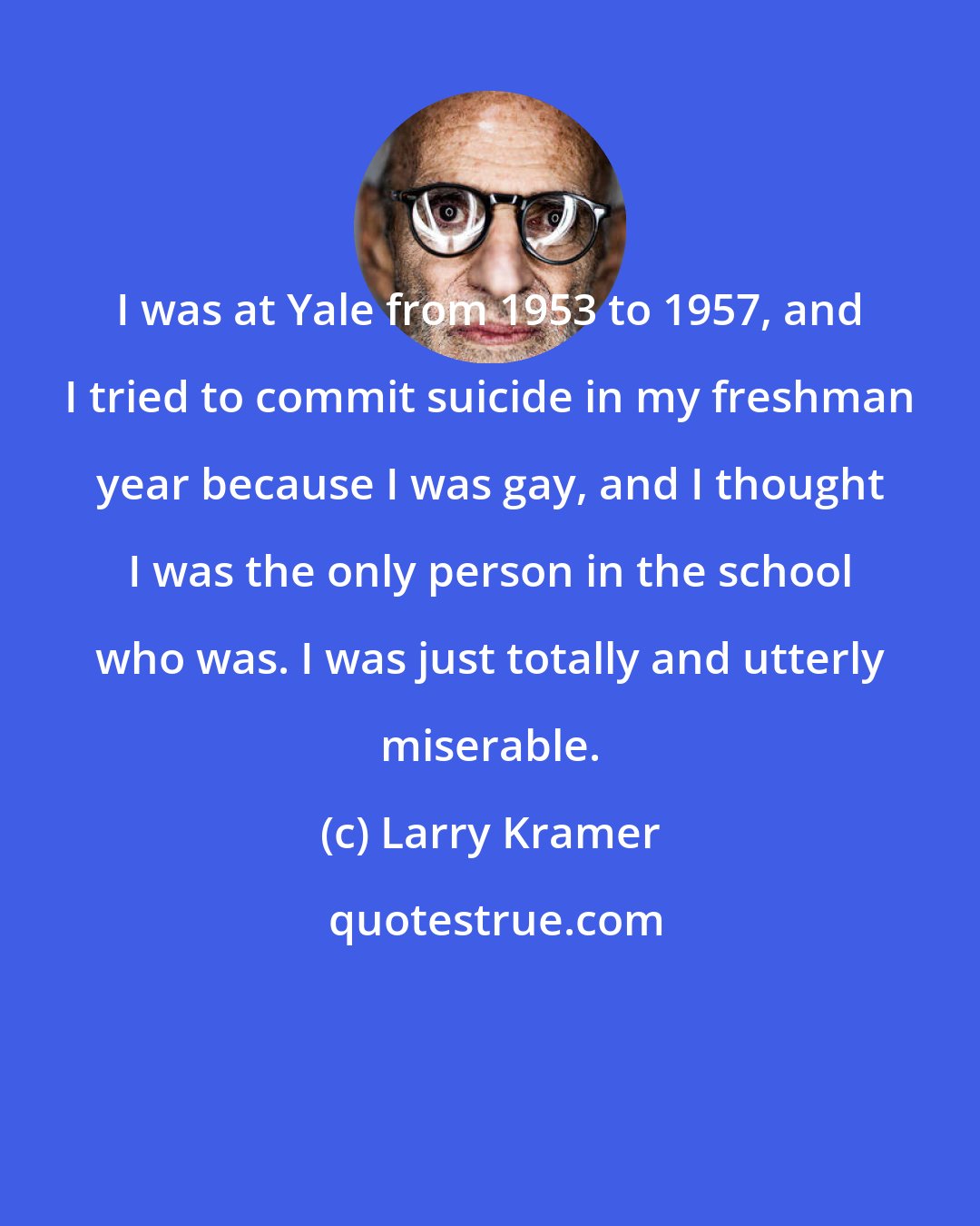 Larry Kramer: I was at Yale from 1953 to 1957, and I tried to commit suicide in my freshman year because I was gay, and I thought I was the only person in the school who was. I was just totally and utterly miserable.