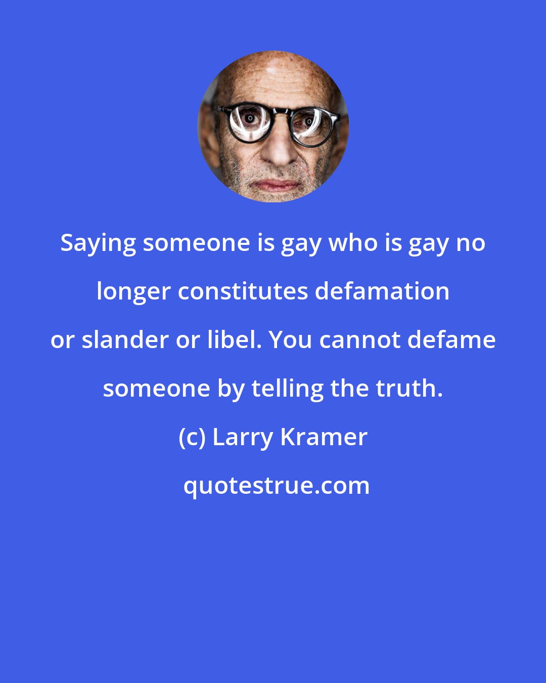 Larry Kramer: Saying someone is gay who is gay no longer constitutes defamation or slander or libel. You cannot defame someone by telling the truth.