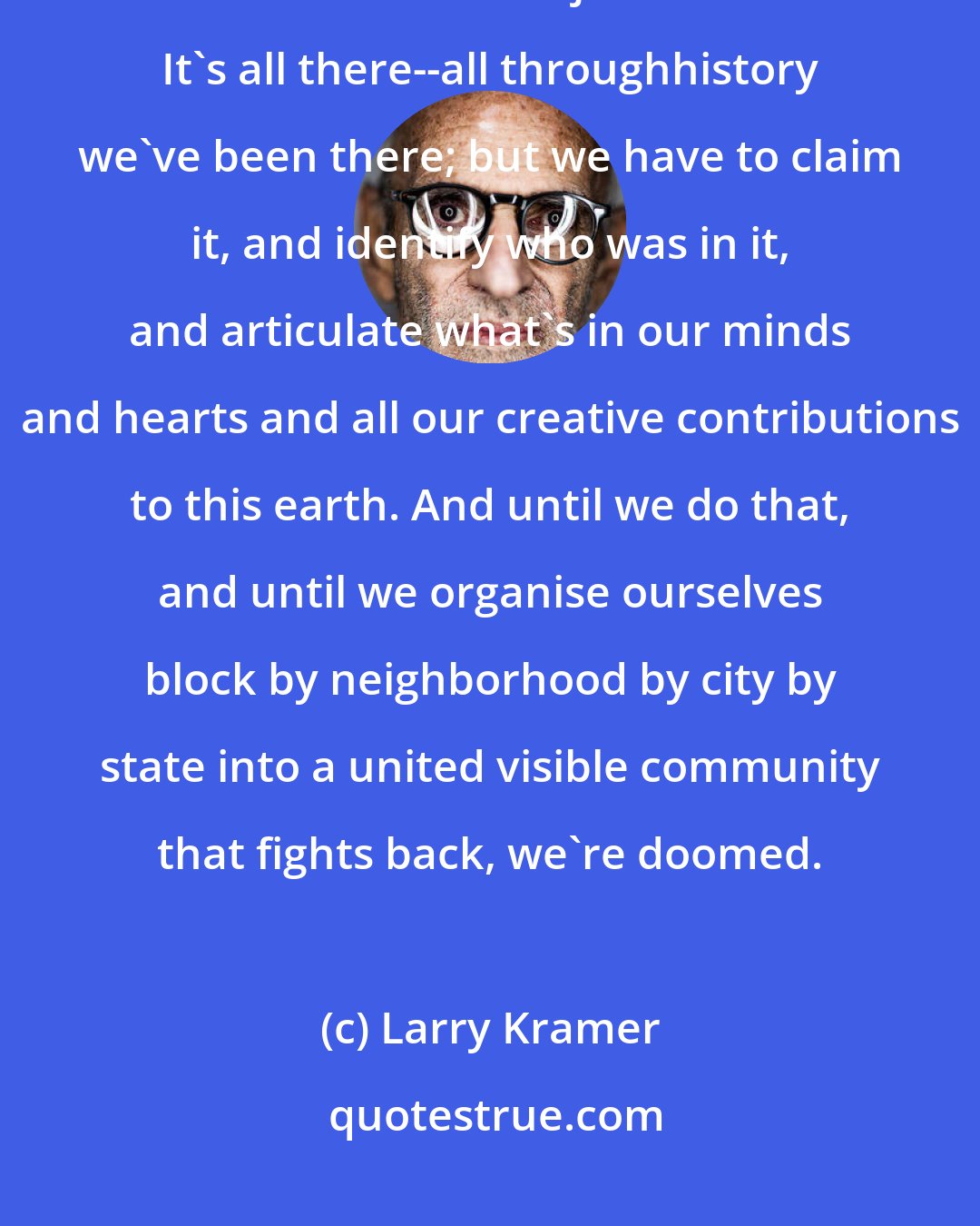 Larry Kramer: The only way we'll have real pride is when we demand recognition of a culture that isn't just sexual. It's all there--all throughhistory we've been there; but we have to claim it, and identify who was in it, and articulate what's in our minds and hearts and all our creative contributions to this earth. And until we do that, and until we organise ourselves block by neighborhood by city by state into a united visible community that fights back, we're doomed.