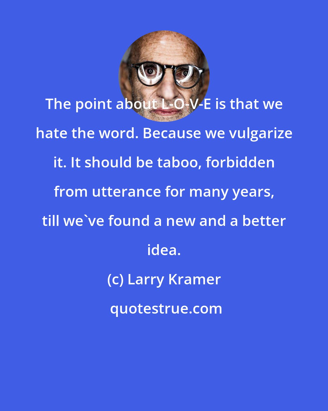 Larry Kramer: The point about L-O-V-E is that we hate the word. Because we vulgarize it. It should be taboo, forbidden from utterance for many years, till we've found a new and a better idea.