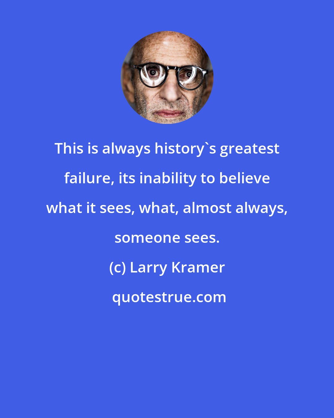 Larry Kramer: This is always history's greatest failure, its inability to believe what it sees, what, almost always, someone sees.