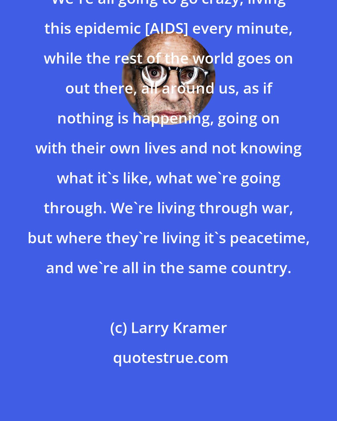 Larry Kramer: We're all going to go crazy, living this epidemic [AIDS] every minute, while the rest of the world goes on out there, all around us, as if nothing is happening, going on with their own lives and not knowing what it's like, what we're going through. We're living through war, but where they're living it's peacetime, and we're all in the same country.