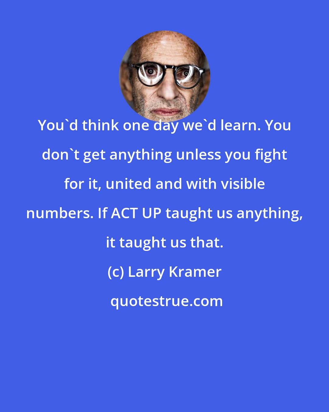 Larry Kramer: You'd think one day we'd learn. You don't get anything unless you fight for it, united and with visible numbers. If ACT UP taught us anything, it taught us that.