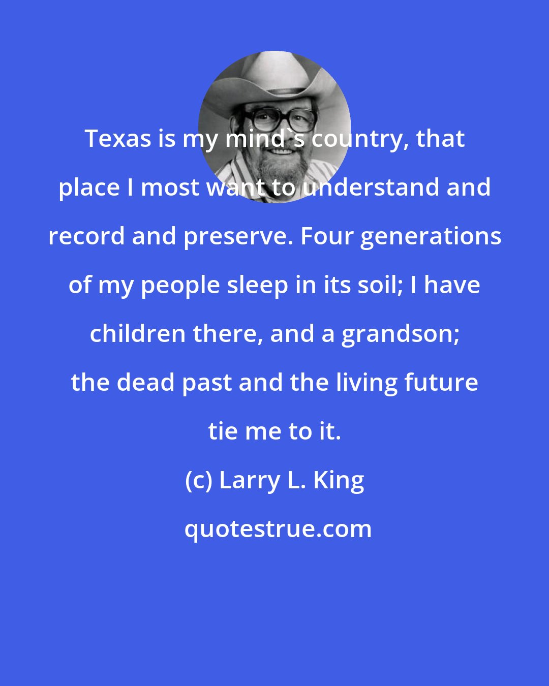 Larry L. King: Texas is my mind's country, that place I most want to understand and record and preserve. Four generations of my people sleep in its soil; I have children there, and a grandson; the dead past and the living future tie me to it.