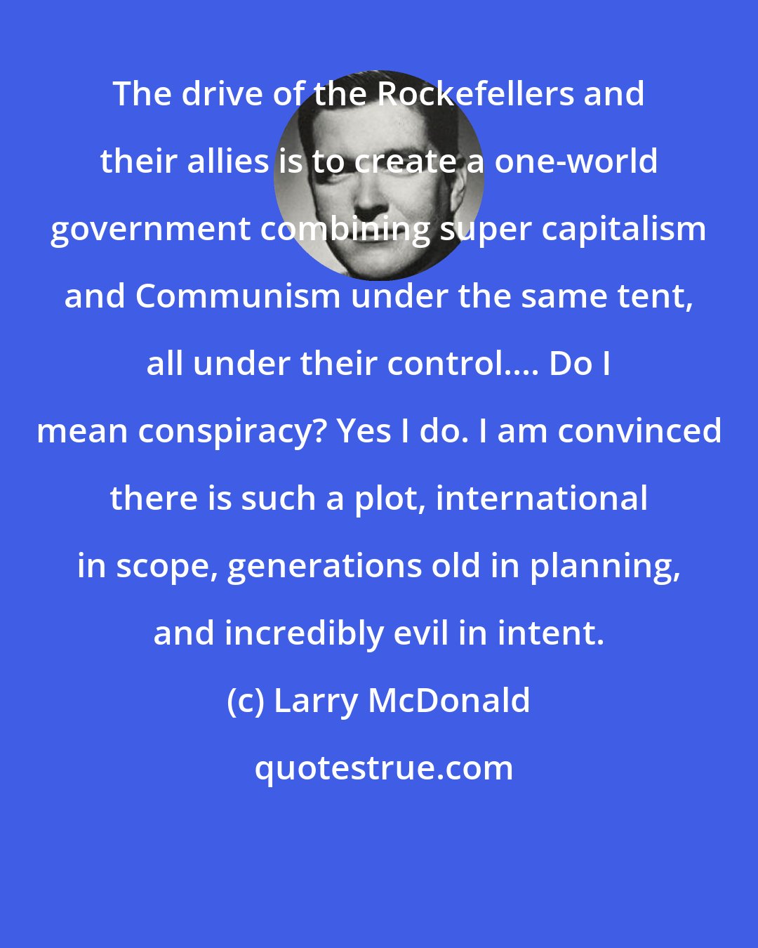 Larry McDonald: The drive of the Rockefellers and their allies is to create a one-world government combining super capitalism and Communism under the same tent, all under their control.... Do I mean conspiracy? Yes I do. I am convinced there is such a plot, international in scope, generations old in planning, and incredibly evil in intent.