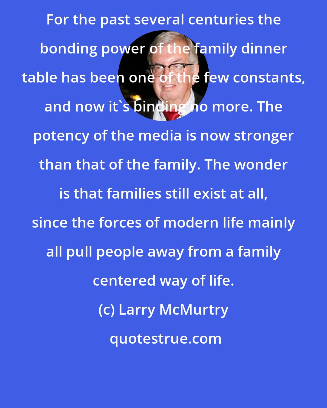 Larry McMurtry: For the past several centuries the bonding power of the family dinner table has been one of the few constants, and now it's binding no more. The potency of the media is now stronger than that of the family. The wonder is that families still exist at all, since the forces of modern life mainly all pull people away from a family centered way of life.