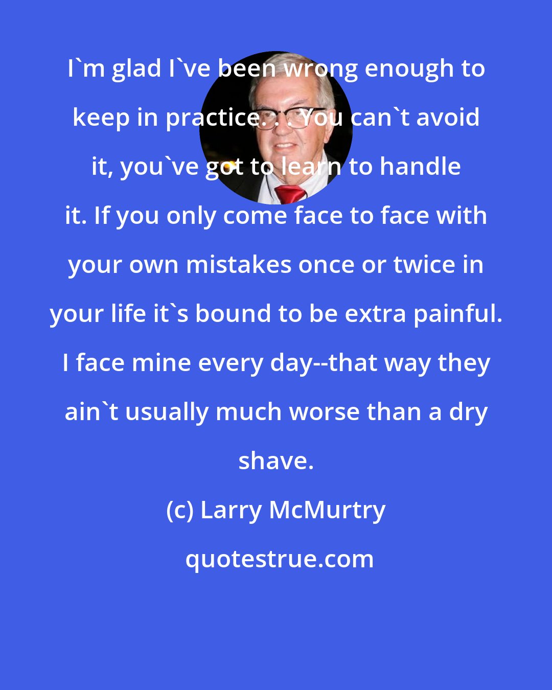 Larry McMurtry: I'm glad I've been wrong enough to keep in practice. . . You can't avoid it, you've got to learn to handle it. If you only come face to face with your own mistakes once or twice in your life it's bound to be extra painful. I face mine every day--that way they ain't usually much worse than a dry shave.